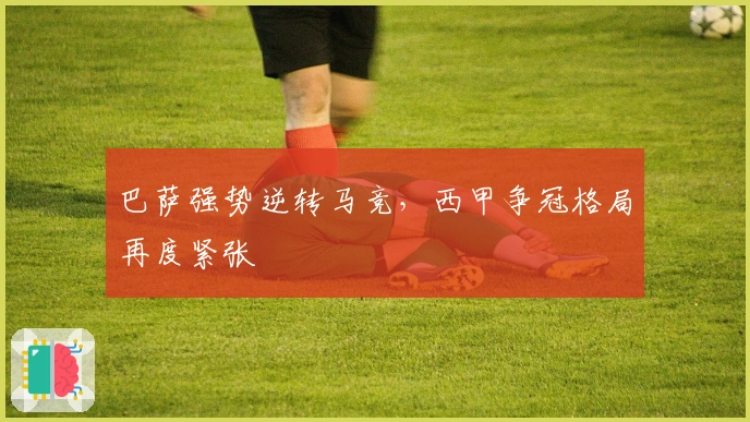 巴萨强势逆转马竞,西甲争冠格局再度紧张