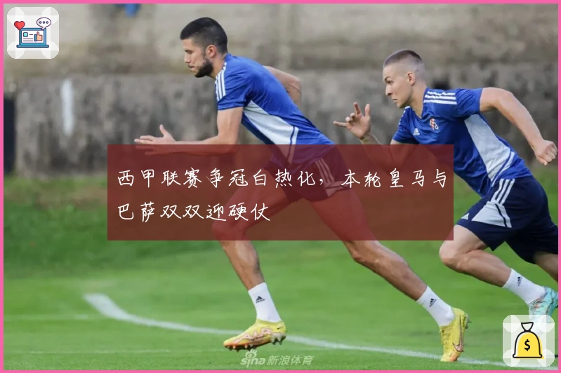 西甲联赛争冠白热化，本轮皇马与巴萨双双迎硬仗