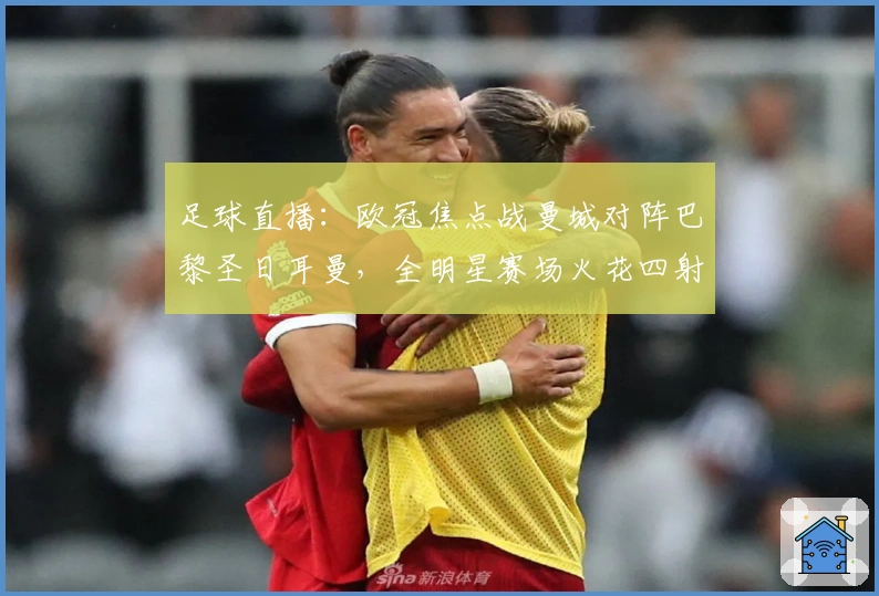 足球直播：欧冠焦点战曼城对阵巴黎圣日耳曼，全明星赛场火花四射