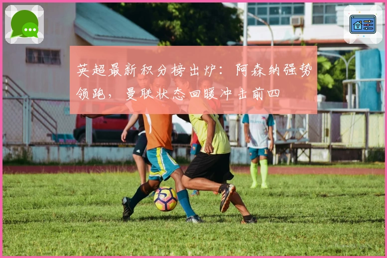 英超最新积分榜出炉:阿森纳强势领跑,曼联状态回暖冲击前四