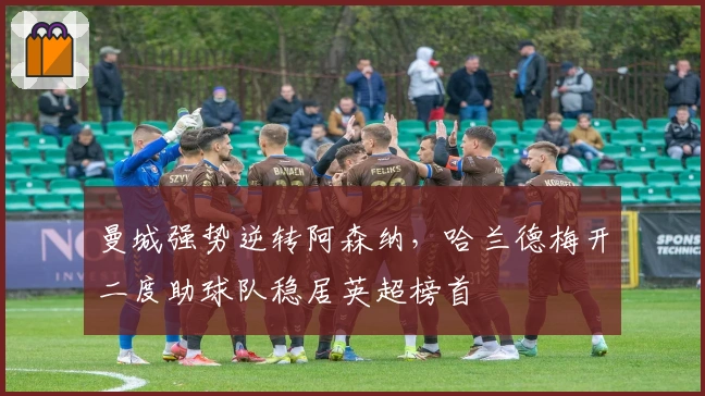 曼城强势逆转阿森纳，哈兰德梅开二度助球队稳居英超榜首