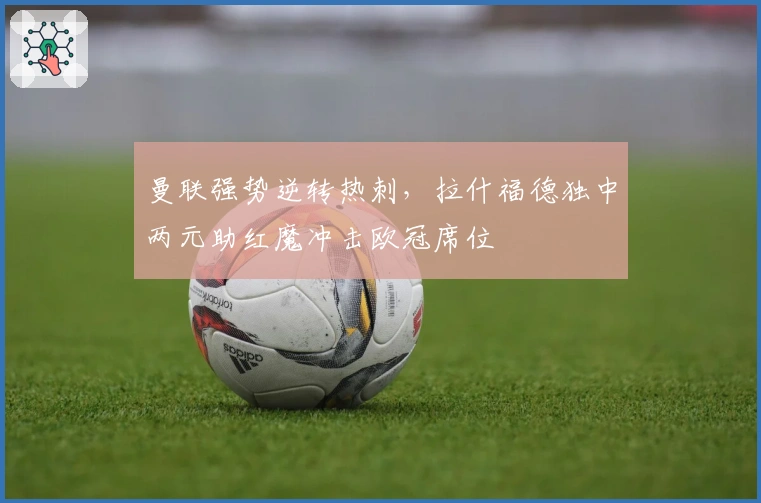 曼联强势逆转热刺，拉什福德独中两元助红魔冲击欧冠席位