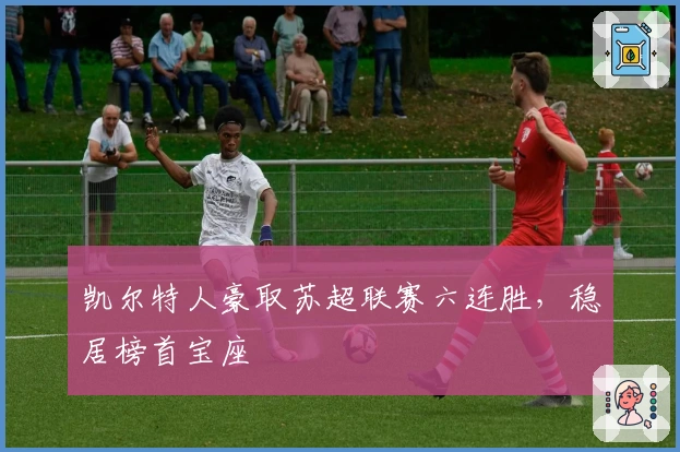 凯尔特人豪取苏超联赛六连胜，稳居榜首宝座