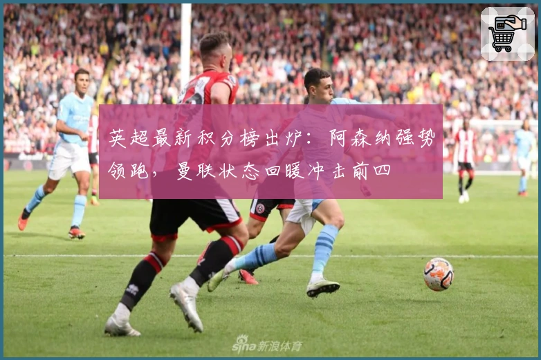 英超最新积分榜出炉：阿森纳强势领跑，曼联状态回暖冲击前四