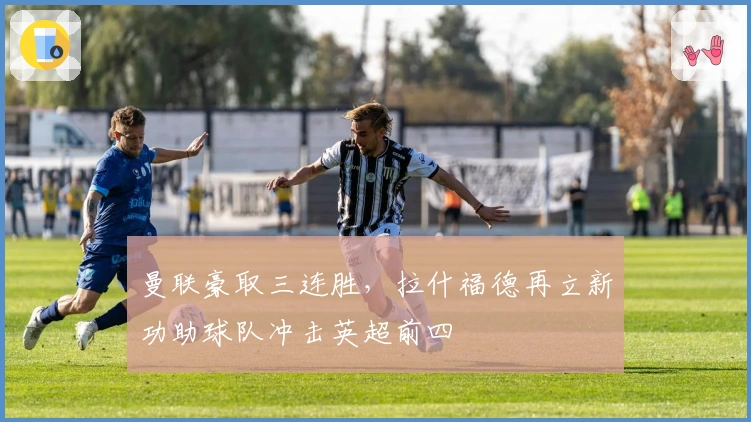 曼联豪取三连胜,拉什福德再立新功助球队冲击英超前四